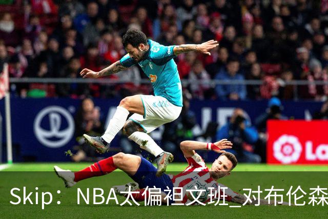 Skip：NBA太偏袒文班 对布伦森做出扎扎垫伦纳德脚的动作却没被吹